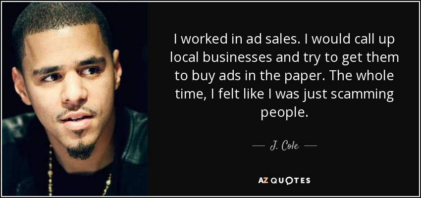 I worked in ad sales. I would call up local businesses and try to get them to buy ads in the paper. The whole time, I felt like I was just scamming people. - J. Cole
