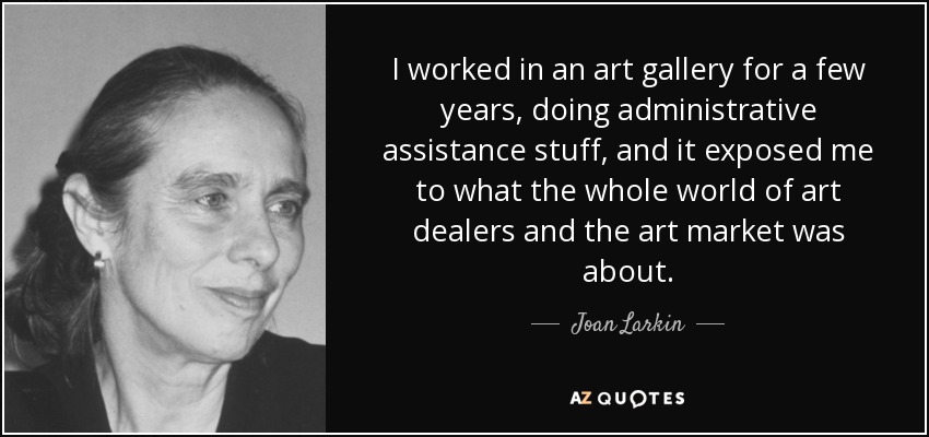 I worked in an art gallery for a few years, doing administrative assistance stuff, and it exposed me to what the whole world of art dealers and the art market was about. - Joan Larkin