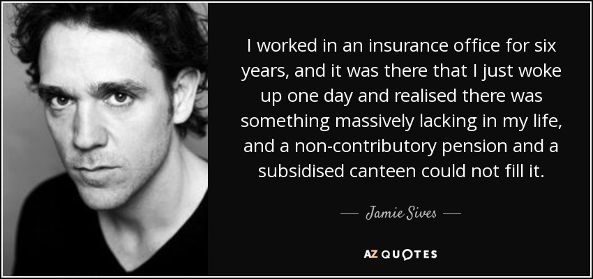 I worked in an insurance office for six years, and it was there that I just woke up one day and realised there was something massively lacking in my life, and a non-contributory pension and a subsidised canteen could not fill it. - Jamie Sives