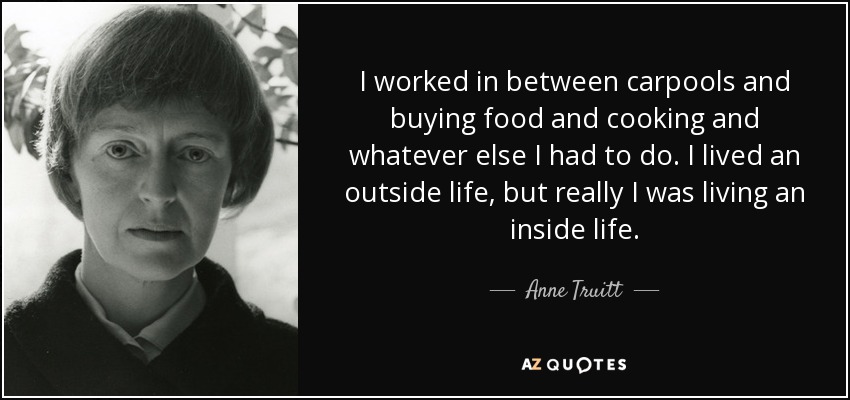 I worked in between carpools and buying food and cooking and whatever else I had to do. I lived an outside life, but really I was living an inside life. - Anne Truitt