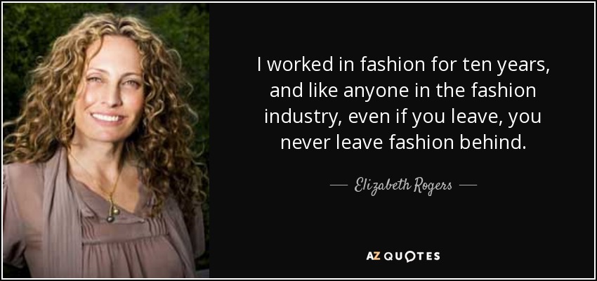 I worked in fashion for ten years, and like anyone in the fashion industry, even if you leave, you never leave fashion behind. - Elizabeth Rogers