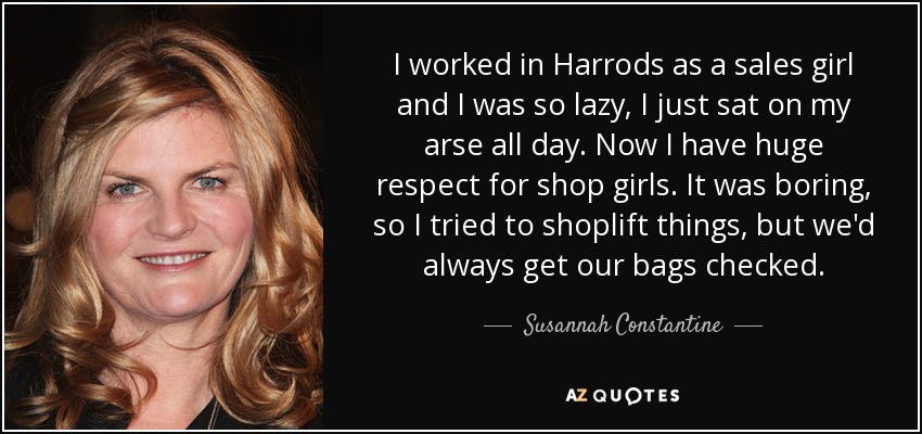 I worked in Harrods as a sales girl and I was so lazy, I just sat on my arse all day. Now I have huge respect for shop girls. It was boring, so I tried to shoplift things, but we'd always get our bags checked. - Susannah Constantine