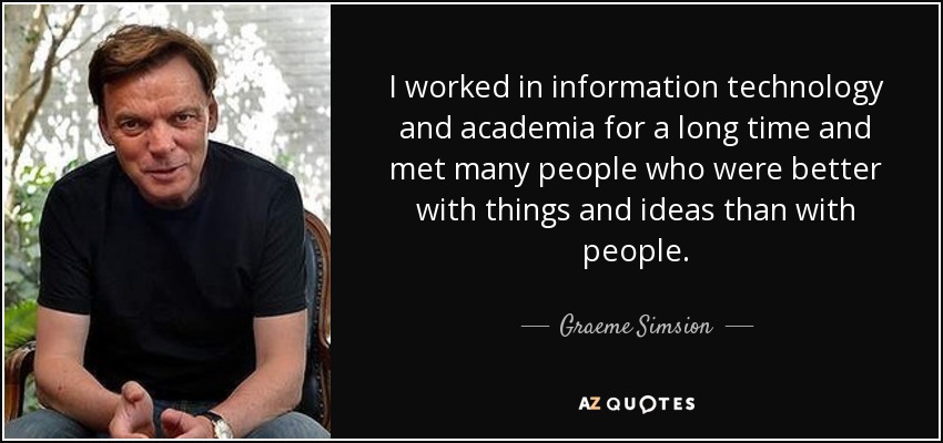 I worked in information technology and academia for a long time and met many people who were better with things and ideas than with people. - Graeme Simsion
