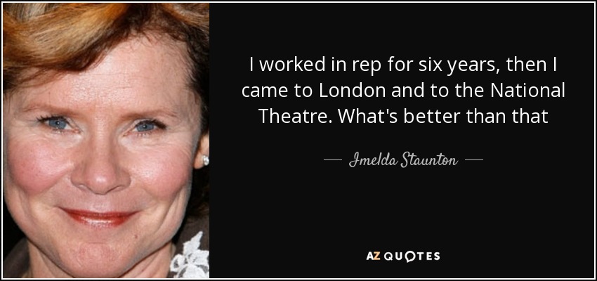 I worked in rep for six years, then I came to London and to the National Theatre. What's better than that - Imelda Staunton