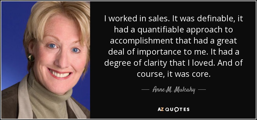 I worked in sales. It was definable, it had a quantifiable approach to accomplishment that had a great deal of importance to me. It had a degree of clarity that I loved. And of course, it was core. - Anne M. Mulcahy
