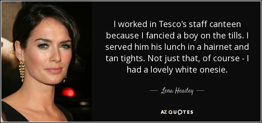 I worked in Tesco's staff canteen because I fancied a boy on the tills. I served him his lunch in a hairnet and tan tights. Not just that, of course - I had a lovely white onesie. - Lena Headey