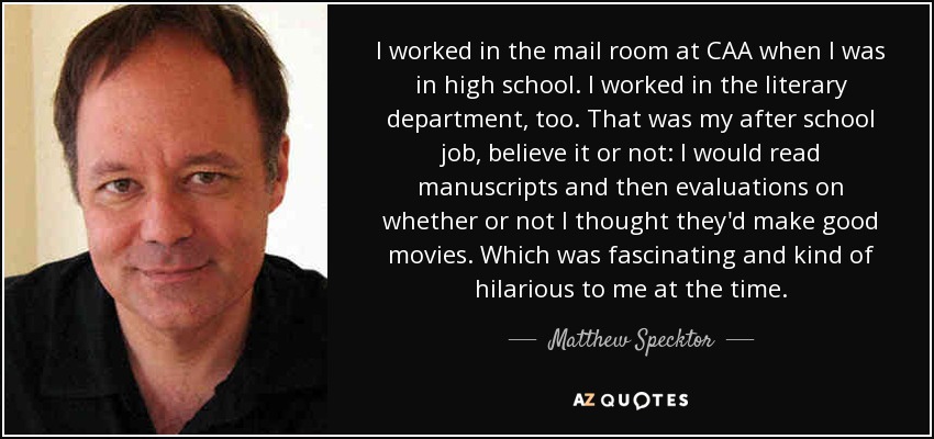 I worked in the mail room at CAA when I was in high school. I worked in the literary department, too. That was my after school job, believe it or not: I would read manuscripts and then evaluations on whether or not I thought they'd make good movies. Which was fascinating and kind of hilarious to me at the time. - Matthew Specktor