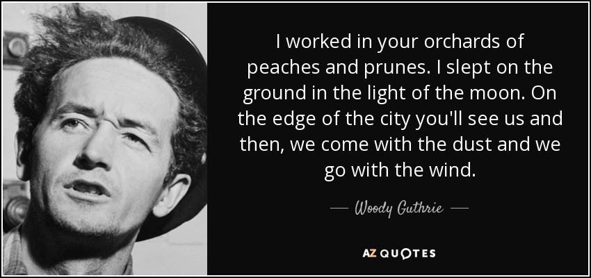 I worked in your orchards of peaches and prunes. I slept on the ground in the light of the moon. On the edge of the city you'll see us and then, we come with the dust and we go with the wind. - Woody Guthrie
