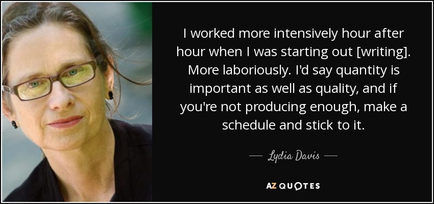I worked more intensively hour after hour when I was starting out [writing]. More laboriously. I'd say quantity is important as well as quality, and if you're not producing enough, make a schedule and stick to it. - Lydia Davis