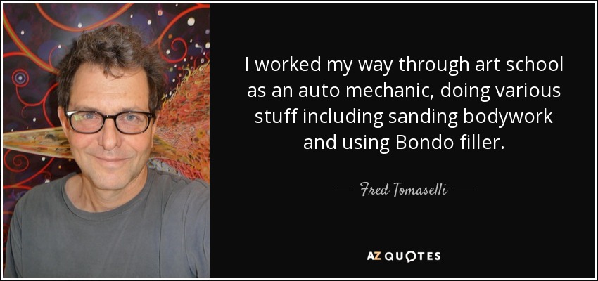 I worked my way through art school as an auto mechanic, doing various stuff including sanding bodywork and using Bondo filler. - Fred Tomaselli
