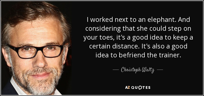 I worked next to an elephant. And considering that she could step on your toes, it's a good idea to keep a certain distance. It's also a good idea to befriend the trainer. - Christoph Waltz