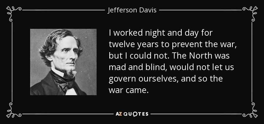 I worked night and day for twelve years to prevent the war, but I could not. The North was mad and blind, would not let us govern ourselves, and so the war came. - Jefferson Davis