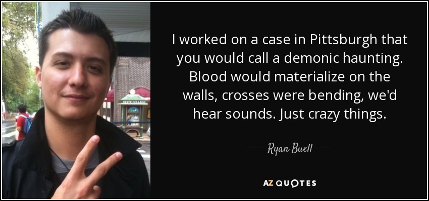 I worked on a case in Pittsburgh that you would call a demonic haunting. Blood would materialize on the walls, crosses were bending, we'd hear sounds. Just crazy things. - Ryan Buell