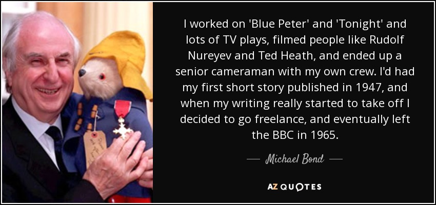 I worked on 'Blue Peter' and 'Tonight' and lots of TV plays, filmed people like Rudolf Nureyev and Ted Heath, and ended up a senior cameraman with my own crew. I'd had my first short story published in 1947, and when my writing really started to take off I decided to go freelance, and eventually left the BBC in 1965. - Michael Bond