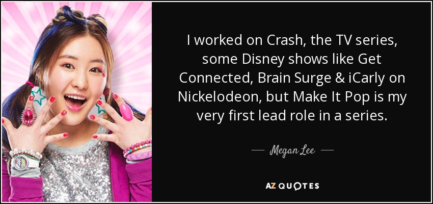 I worked on Crash, the TV series, some Disney shows like Get Connected, Brain Surge & iCarly on Nickelodeon, but Make It Pop is my very first lead role in a series. - Megan Lee