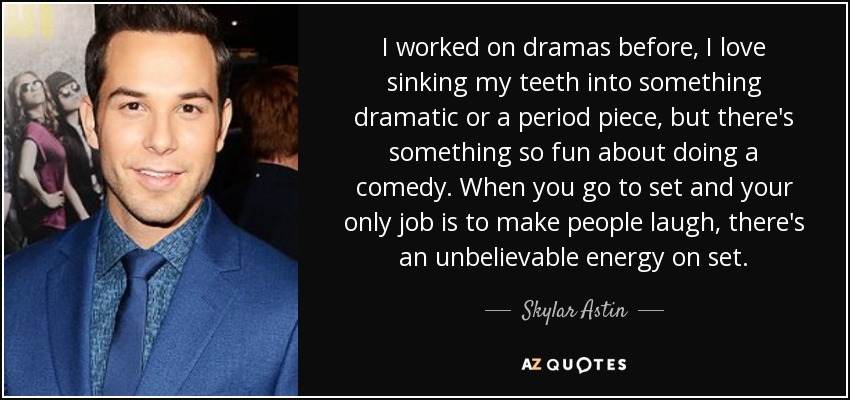 I worked on dramas before, I love sinking my teeth into something dramatic or a period piece, but there's something so fun about doing a comedy. When you go to set and your only job is to make people laugh, there's an unbelievable energy on set. - Skylar Astin