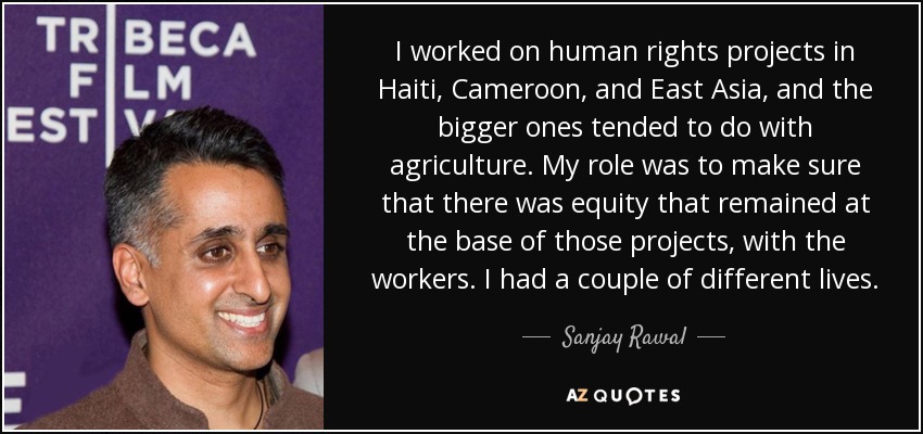I worked on human rights projects in Haiti, Cameroon, and East Asia, and the bigger ones tended to do with agriculture. My role was to make sure that there was equity that remained at the base of those projects, with the workers. I had a couple of different lives. - Sanjay Rawal