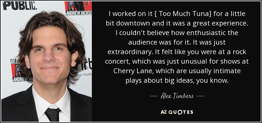 I worked on it [ Too Much Tuna] for a little bit downtown and it was a great experience. I couldn't believe how enthusiastic the audience was for it. It was just extraordinary. It felt like you were at a rock concert, which was just unusual for shows at Cherry Lane, which are usually intimate plays about big ideas, you know. - Alex Timbers