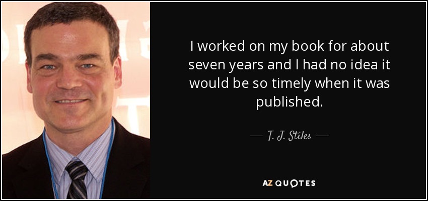 I worked on my book for about seven years and I had no idea it would be so timely when it was published. - T. J. Stiles