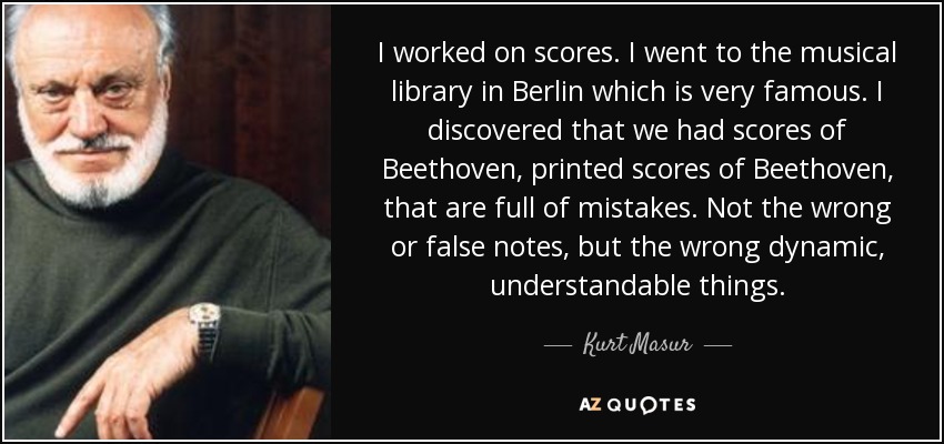 I worked on scores. I went to the musical library in Berlin which is very famous. I discovered that we had scores of Beethoven, printed scores of Beethoven, that are full of mistakes. Not the wrong or false notes, but the wrong dynamic, understandable things. - Kurt Masur