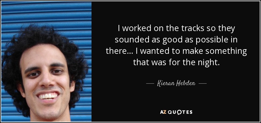 I worked on the tracks so they sounded as good as possible in there... I wanted to make something that was for the night. - Kieran Hebden