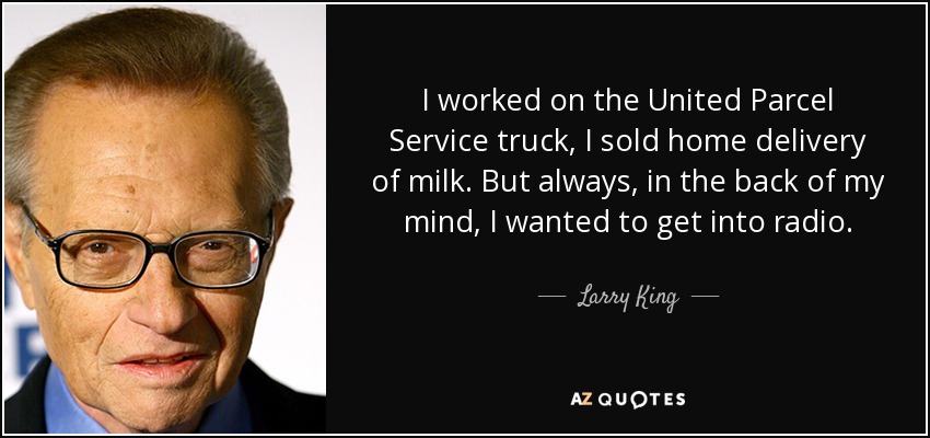 I worked on the United Parcel Service truck, I sold home delivery of milk. But always, in the back of my mind, I wanted to get into radio. - Larry King