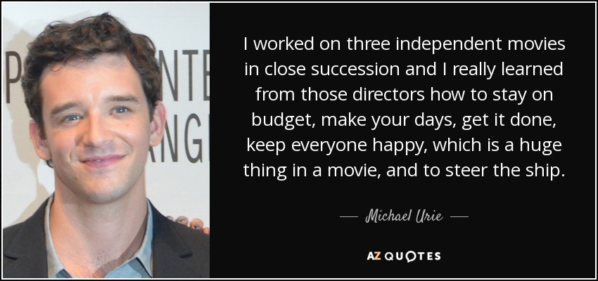 I worked on three independent movies in close succession and I really learned from those directors how to stay on budget, make your days, get it done, keep everyone happy, which is a huge thing in a movie, and to steer the ship. - Michael Urie