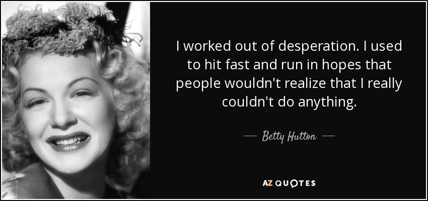I worked out of desperation. I used to hit fast and run in hopes that people wouldn't realize that I really couldn't do anything. - Betty Hutton