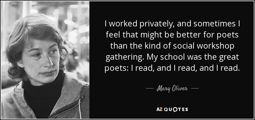 I worked privately, and sometimes I feel that might be better for poets than the kind of social workshop gathering. My school was the great poets: I read, and I read, and I read. - Mary Oliver