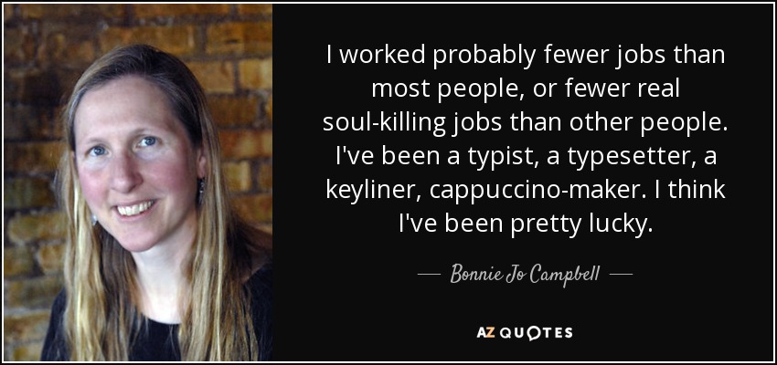 I worked probably fewer jobs than most people, or fewer real soul-killing jobs than other people. I've been a typist, a typesetter, a keyliner, cappuccino-maker. I think I've been pretty lucky. - Bonnie Jo Campbell