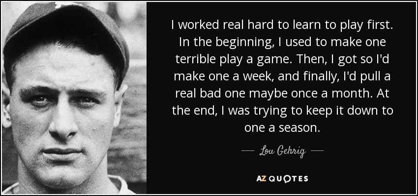 I worked real hard to learn to play first. In the beginning, I used to make one terrible play a game. Then, I got so I'd make one a week, and finally, I'd pull a real bad one maybe once a month. At the end, I was trying to keep it down to one a season. - Lou Gehrig
