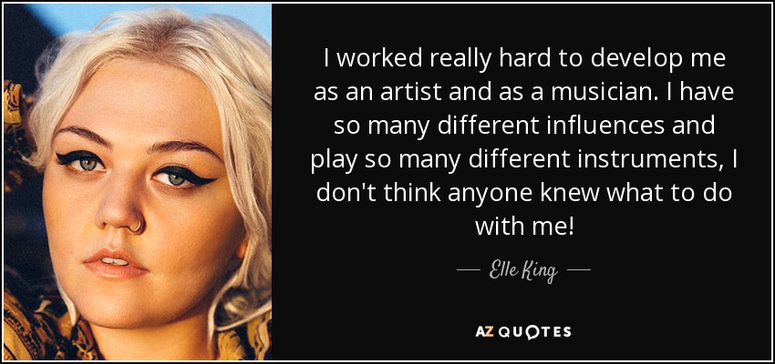I worked really hard to develop me as an artist and as a musician. I have so many different influences and play so many different instruments, I don't think anyone knew what to do with me! - Elle King