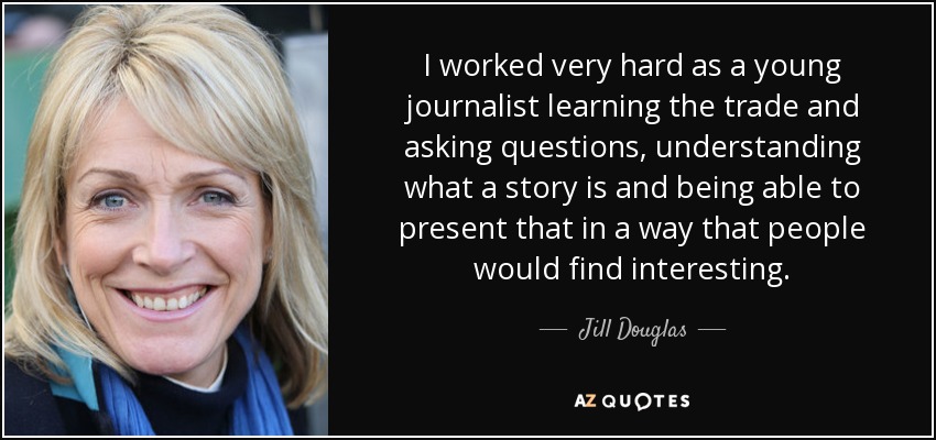I worked very hard as a young journalist learning the trade and asking questions, understanding what a story is and being able to present that in a way that people would find interesting. - Jill Douglas