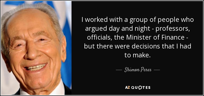 I worked with a group of people who argued day and night - professors, officials, the Minister of Finance - but there were decisions that I had to make. - Shimon Peres