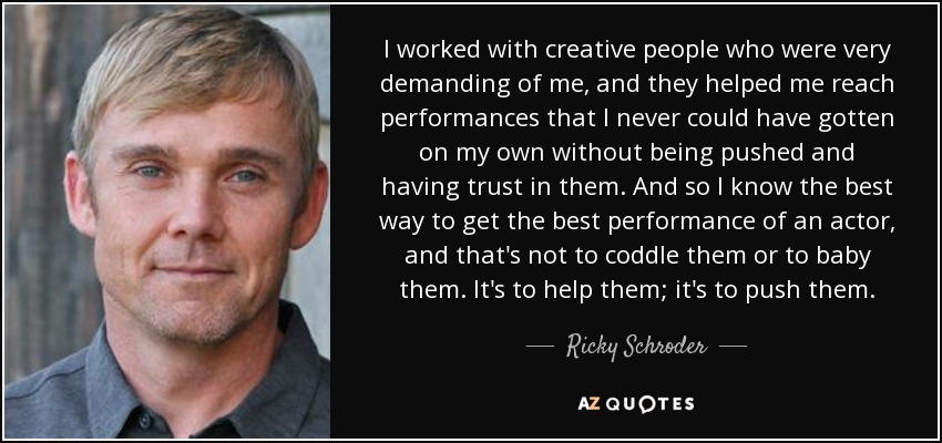 I worked with creative people who were very demanding of me, and they helped me reach performances that I never could have gotten on my own without being pushed and having trust in them. And so I know the best way to get the best performance of an actor, and that's not to coddle them or to baby them. It's to help them; it's to push them. - Ricky Schroder