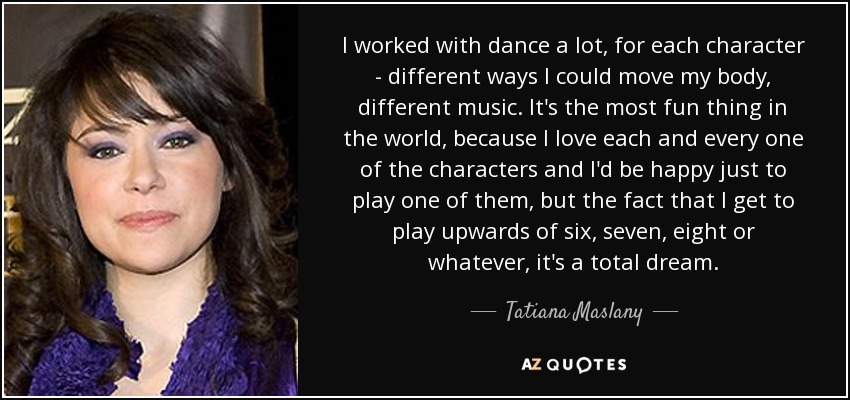 I worked with dance a lot, for each character - different ways I could move my body, different music. It's the most fun thing in the world, because I love each and every one of the characters and I'd be happy just to play one of them, but the fact that I get to play upwards of six, seven, eight or whatever, it's a total dream. - Tatiana Maslany