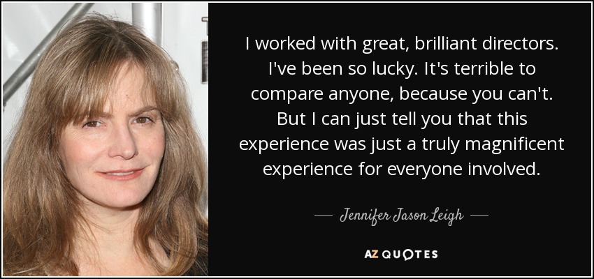 I worked with great, brilliant directors. I've been so lucky. It's terrible to compare anyone, because you can't. But I can just tell you that this experience was just a truly magnificent experience for everyone involved. - Jennifer Jason Leigh