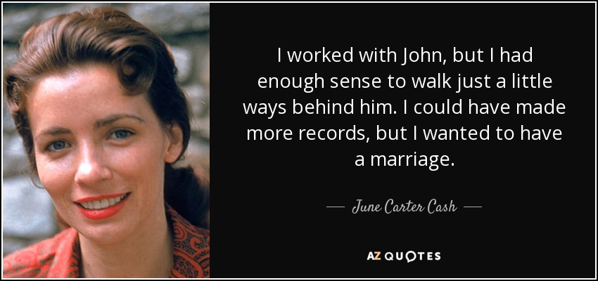 I worked with John, but I had enough sense to walk just a little ways behind him. I could have made more records, but I wanted to have a marriage. - June Carter Cash