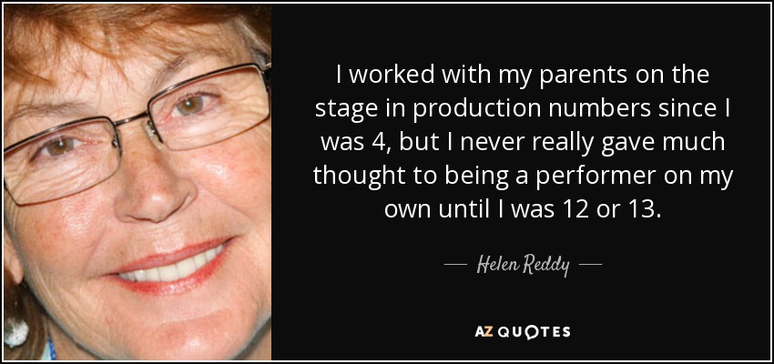 I worked with my parents on the stage in production numbers since I was 4, but I never really gave much thought to being a performer on my own until I was 12 or 13. - Helen Reddy