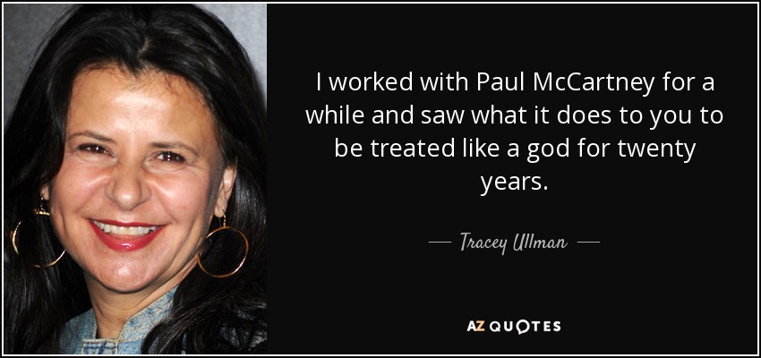 I worked with Paul McCartney for a while and saw what it does to you to be treated like a god for twenty years. - Tracey Ullman