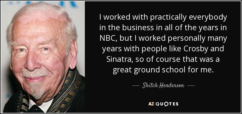 I worked with practically everybody in the business in all of the years in NBC, but I worked personally many years with people like Crosby and Sinatra, so of course that was a great ground school for me. - Skitch Henderson