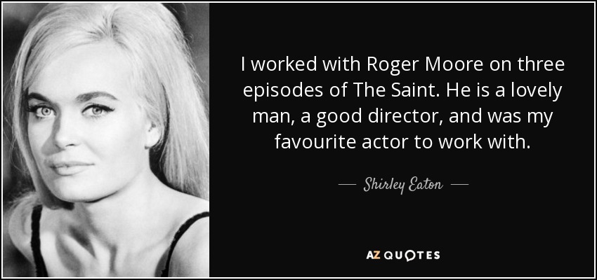 I worked with Roger Moore on three episodes of The Saint. He is a lovely man, a good director, and was my favourite actor to work with. - Shirley Eaton