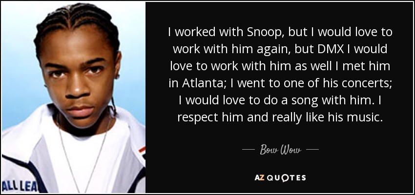I worked with Snoop, but I would love to work with him again, but DMX I would love to work with him as well I met him in Atlanta; I went to one of his concerts; I would love to do a song with him. I respect him and really like his music. - Bow Wow