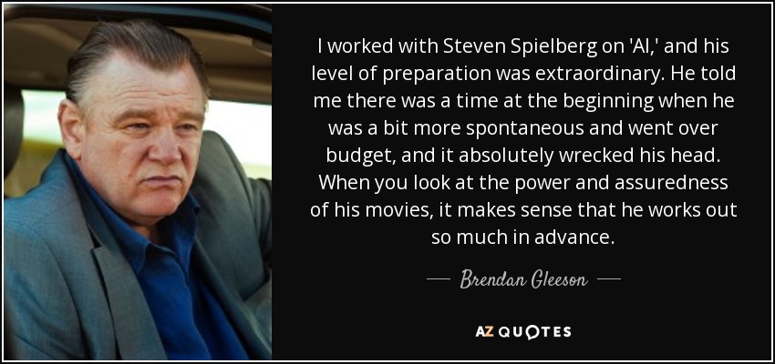 I worked with Steven Spielberg on 'AI,' and his level of preparation was extraordinary. He told me there was a time at the beginning when he was a bit more spontaneous and went over budget, and it absolutely wrecked his head. When you look at the power and assuredness of his movies, it makes sense that he works out so much in advance. - Brendan Gleeson