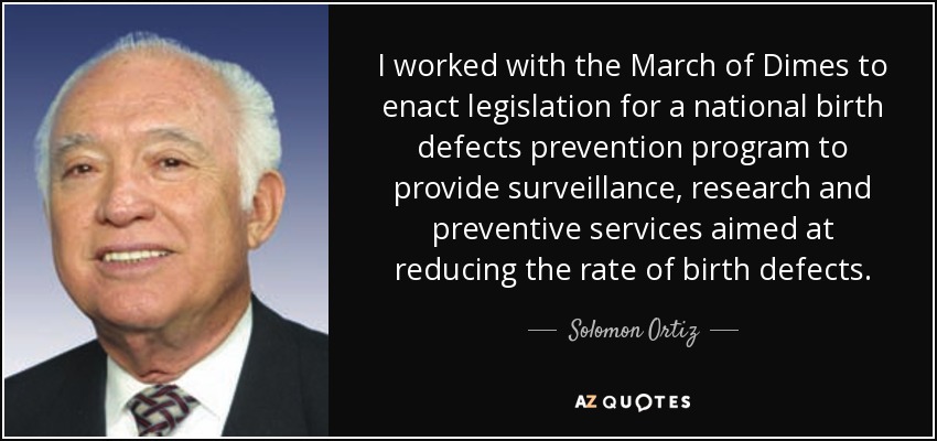 I worked with the March of Dimes to enact legislation for a national birth defects prevention program to provide surveillance, research and preventive services aimed at reducing the rate of birth defects. - Solomon Ortiz
