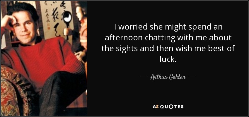 I worried she might spend an afternoon chatting with me about the sights and then wish me best of luck. - Arthur Golden