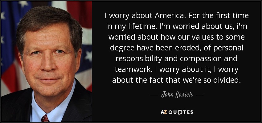 I worry about America. For the first time in my lifetime, I'm worried about us, i'm worried about how our values to some degree have been eroded, of personal responsibility and compassion and teamwork. I worry about it, I worry about the fact that we're so divided. - John Kasich