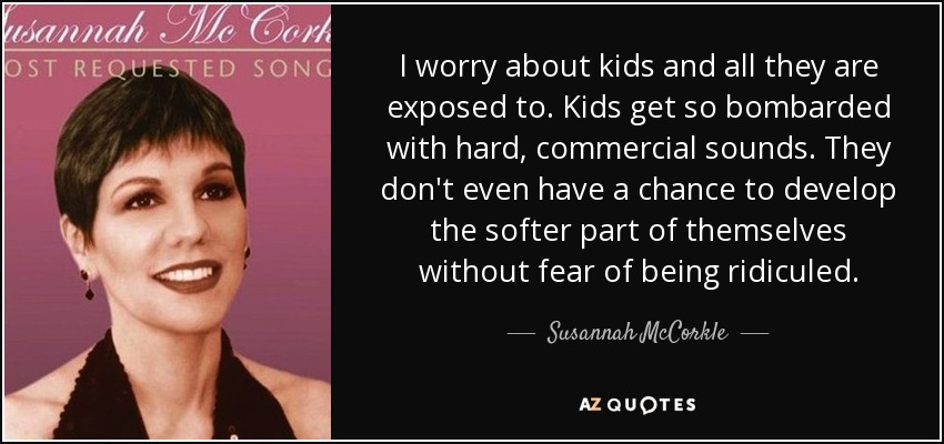 I worry about kids and all they are exposed to. Kids get so bombarded with hard, commercial sounds. They don't even have a chance to develop the softer part of themselves without fear of being ridiculed. - Susannah McCorkle