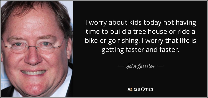 I worry about kids today not having time to build a tree house or ride a bike or go fishing. I worry that life is getting faster and faster. - John Lasseter