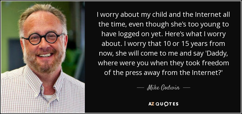 I worry about my child and the Internet all the time, even though she's too young to have logged on yet. Here's what I worry about. I worry that 10 or 15 years from now, she will come to me and say 'Daddy, where were you when they took freedom of the press away from the Internet?' - Mike Godwin